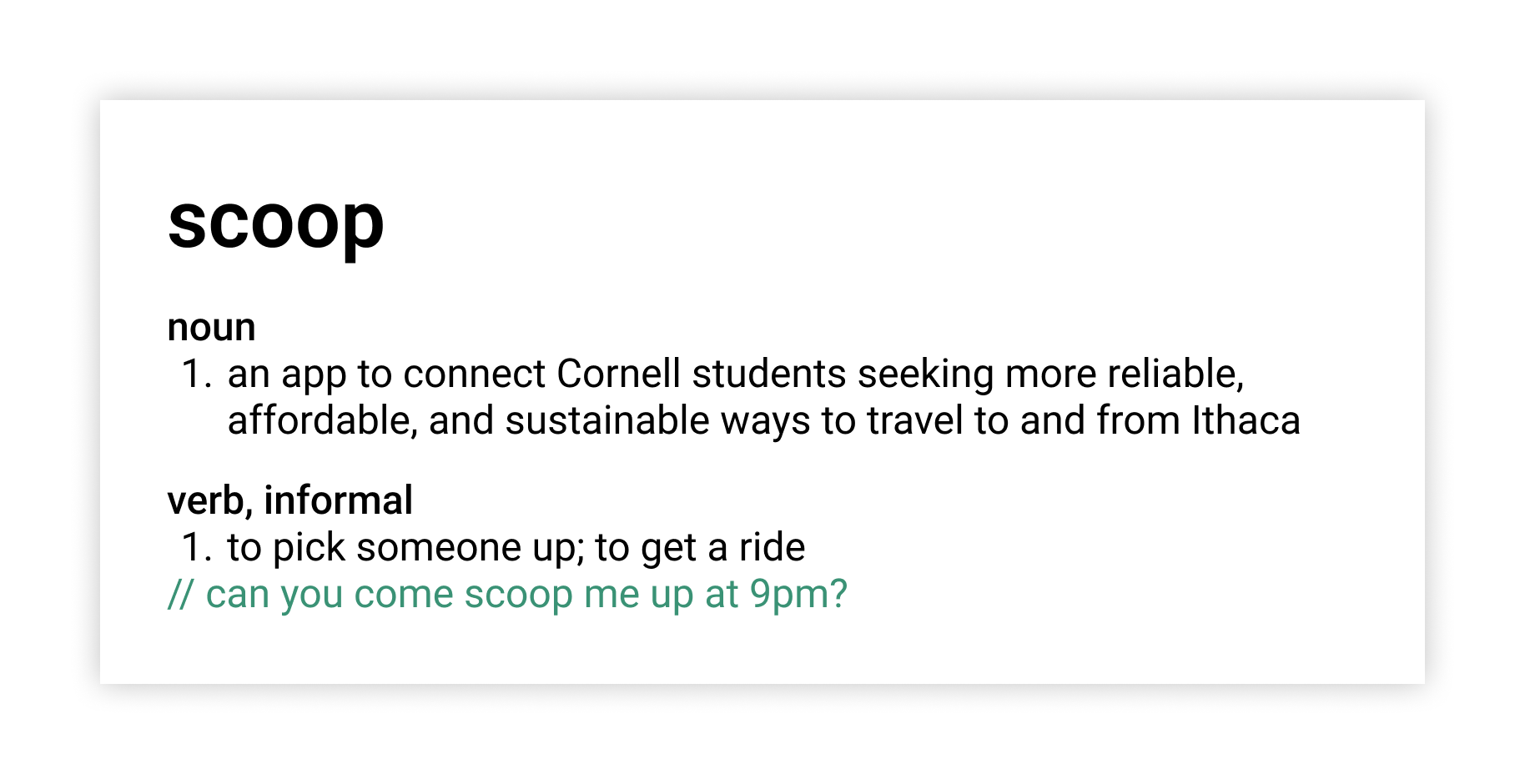 Scoop definition. noun: an app to connect Cornell students seeking more affordable, convenient, and safe ways to travel to and from Ithaca by car; verb, informal: to pick someone up; to get a ride // can you come scoop me up at 9pm? 